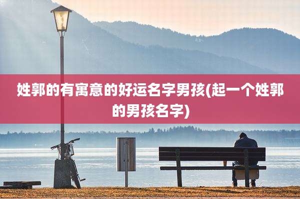 姓郭的有寓意的好运名字男孩(起一个姓郭的男孩名字)