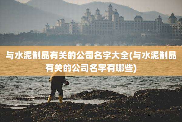 与水泥制品有关的公司名字大全(与水泥制品有关的公司名字有哪些)
