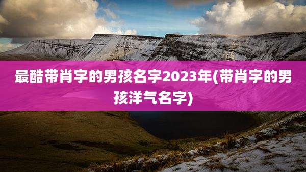 最酷带肖字的男孩名字2023年(带肖字的男孩洋气名字)