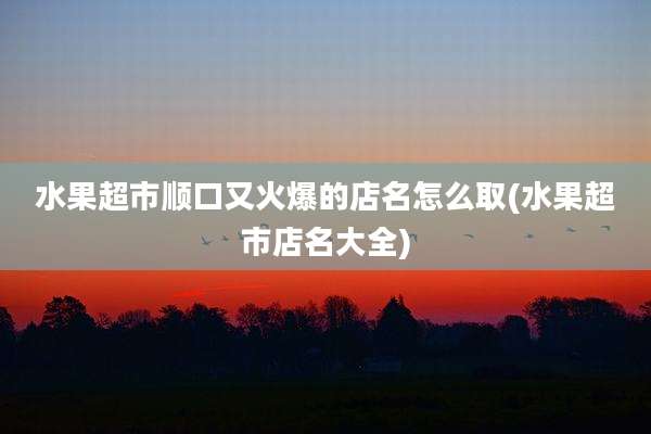 水果超市顺口又火爆的店名怎么取(水果超市店名大全)