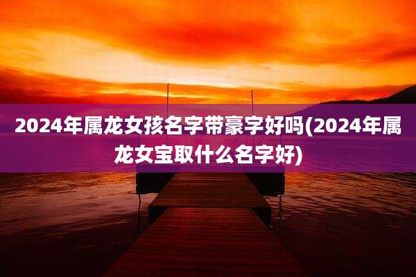 2024年属龙女孩名字带豪字好吗(2024年属龙女宝取什么名字好)