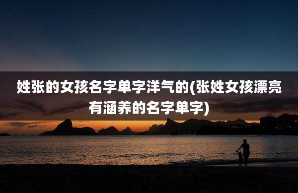 姓张的女孩名字单字洋气的(张姓女孩漂亮有涵养的名字单字)