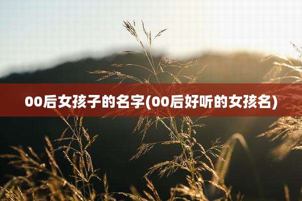 00后女孩子的名字(00后好听的女孩名)