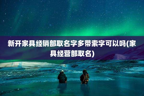 新开家具经销部取名字多带索字可以吗(家具经营部取名)