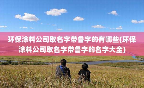 环保涂料公司取名字带鲁字的有哪些(环保涂料公司取名字带鲁字的名字大全)