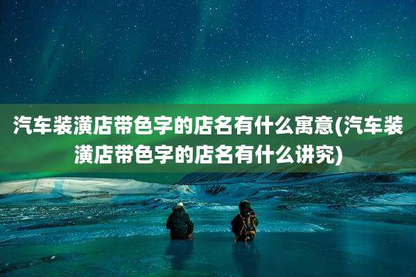 汽车装潢店带色字的店名有什么寓意(汽车装潢店带色字的店名有什么讲究)