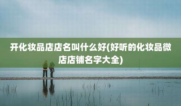 开化妆品店店名叫什么好(好听的化妆品微店店铺名字大全)