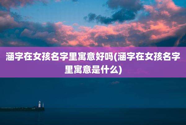涵字在女孩名字里寓意好吗(涵字在女孩名字里寓意是什么)