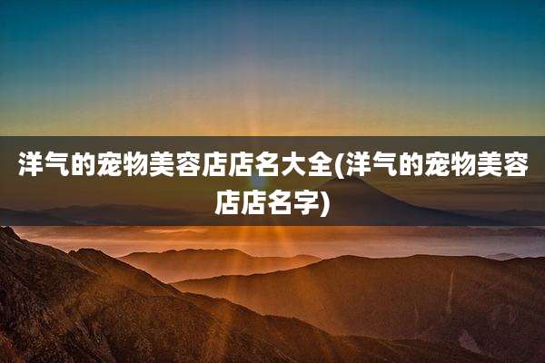 洋气的宠物美容店店名大全(洋气的宠物美容店店名字)