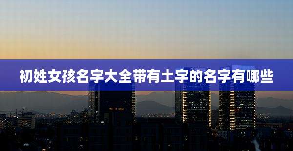 初姓女孩名字大全带有土字的名字有哪些