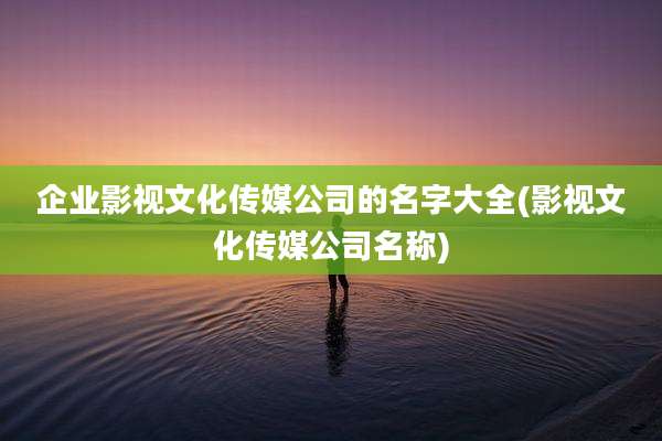 企业影视文化传媒公司的名字大全(影视文化传媒公司名称)