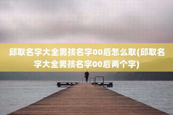 邱取名字大全男孩名字00后怎么取(邱取名字大全男孩名字00后两个字)