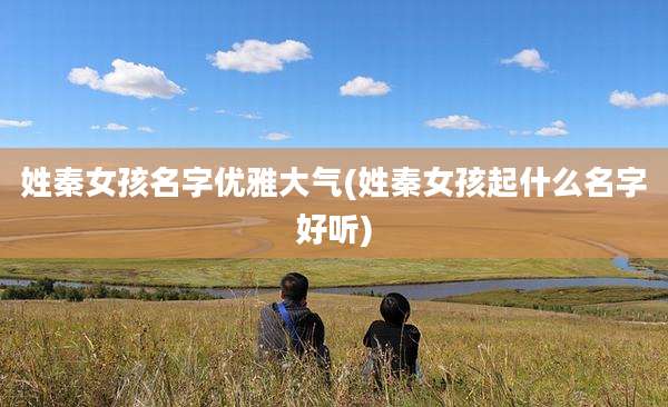 姓秦女孩名字优雅大气(姓秦女孩起什么名字好听)