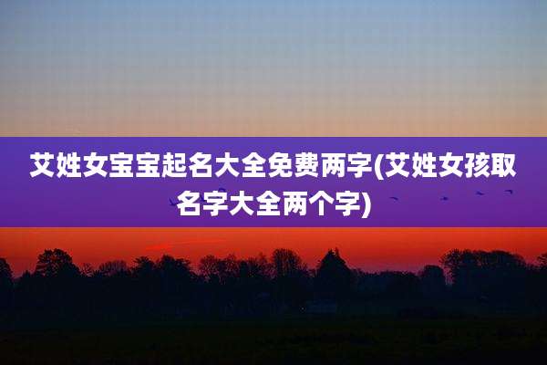 艾姓女宝宝起名大全免费两字(艾姓女孩取名字大全两个字)