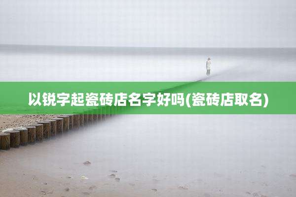 以锐字起瓷砖店名字好吗(瓷砖店取名)