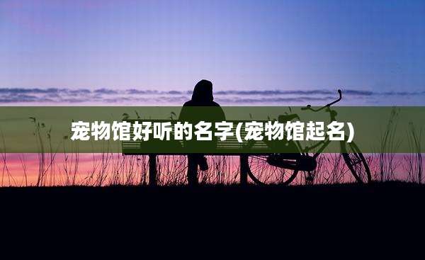 宠物馆好听的名字(宠物馆起名)