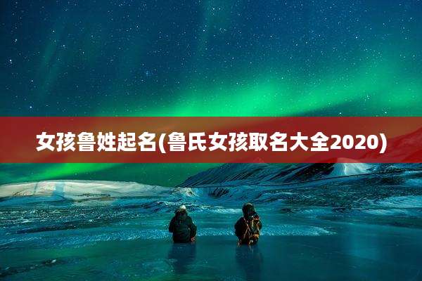 女孩鲁姓起名(鲁氏女孩取名大全2020)
