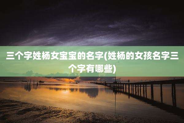 三个字姓杨女宝宝的名字(姓杨的女孩名字三个字有哪些)