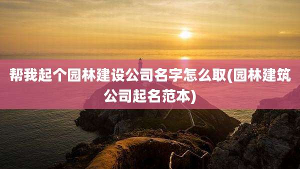 帮我起个园林建设公司名字怎么取(园林建筑公司起名范本)