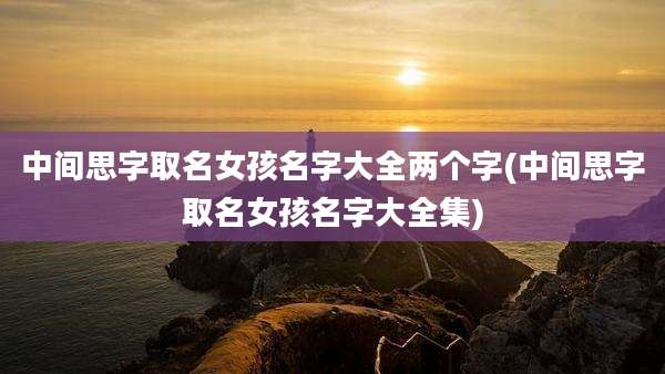 中间思字取名女孩名字大全两个字(中间思字取名女孩名字大全集)