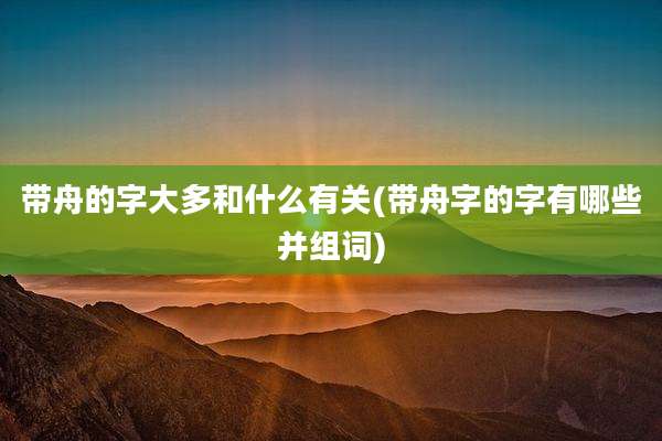 带舟的字大多和什么有关(带舟字的字有哪些并组词)