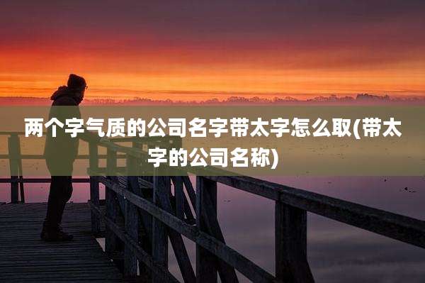 两个字气质的公司名字带太字怎么取(带太字的公司名称)
