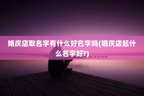 婚庆店取名字有什么好名字吗(婚庆店起什么名字好?)