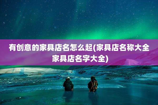 有创意的家具店名怎么起(家具店名称大全 家具店名字大全)