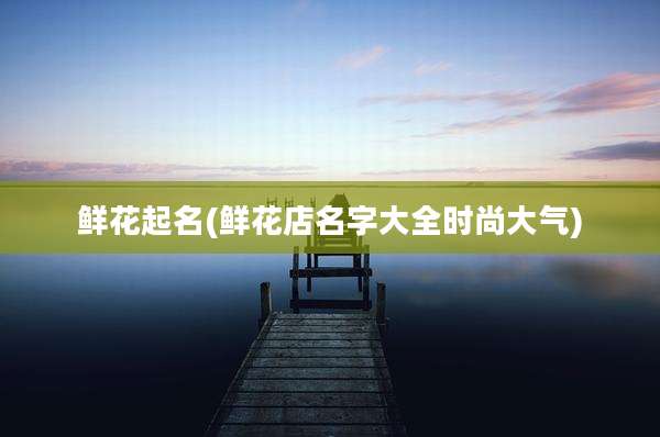 鲜花起名(鲜花店名字大全时尚大气)