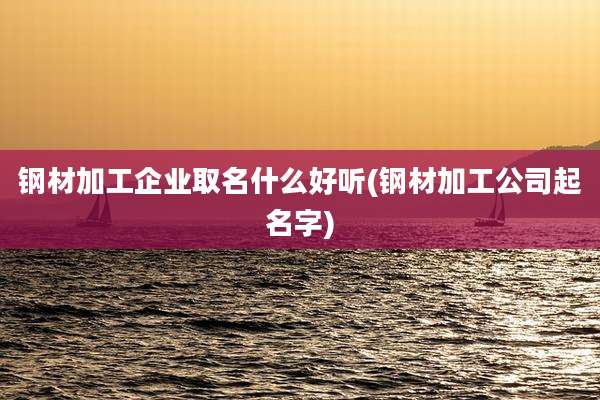 钢材加工企业取名什么好听(钢材加工公司起名字)