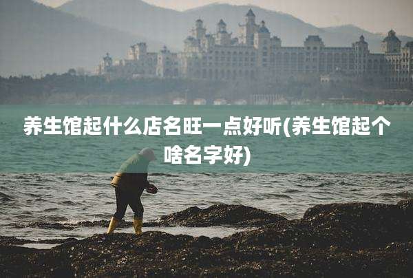 养生馆起什么店名旺一点好听(养生馆起个啥名字好)