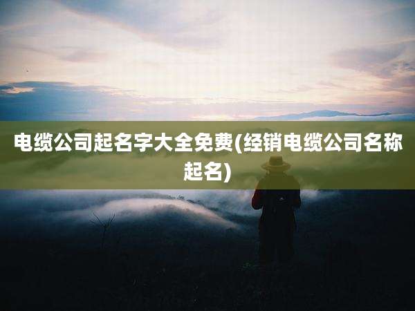 电缆公司起名字大全免费(经销电缆公司名称起名)