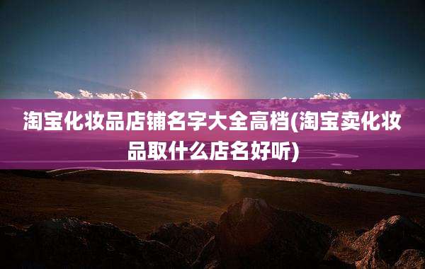 淘宝化妆品店铺名字大全高档(淘宝卖化妆品取什么店名好听)