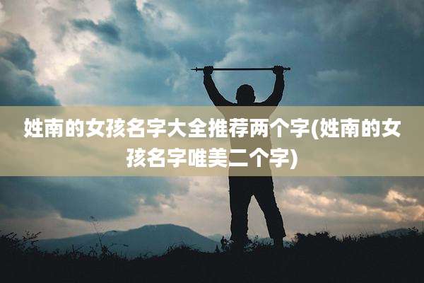 姓南的女孩名字大全推荐两个字(姓南的女孩名字唯美二个字)