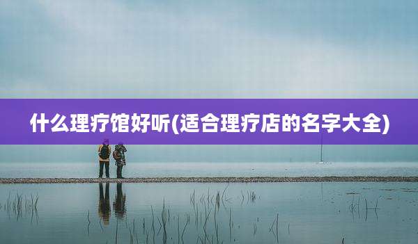 什么理疗馆好听(适合理疗店的名字大全)
