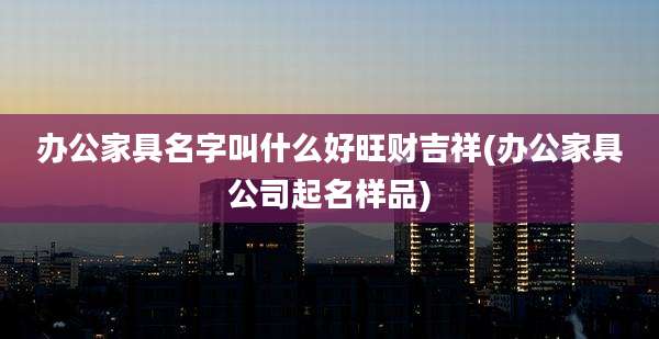 办公家具名字叫什么好旺财吉祥(办公家具公司起名样品)