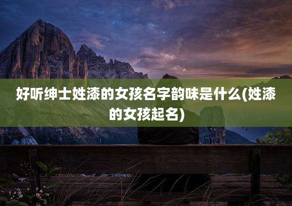 好听绅士姓漆的女孩名字韵味是什么(姓漆的女孩起名)