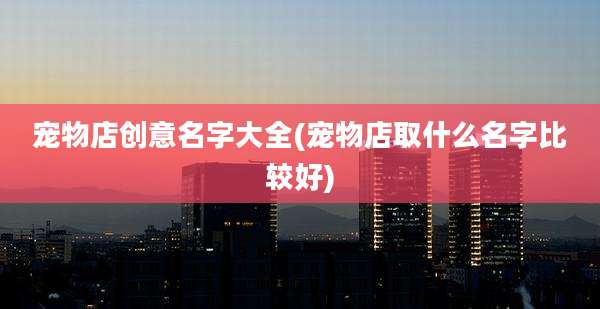 宠物店创意名字大全(宠物店取什么名字比较好)
