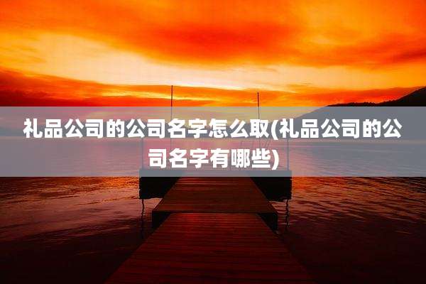 礼品公司的公司名字怎么取(礼品公司的公司名字有哪些)