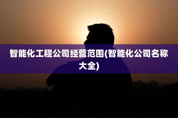 智能化工程公司经营范围(智能化公司名称大全)