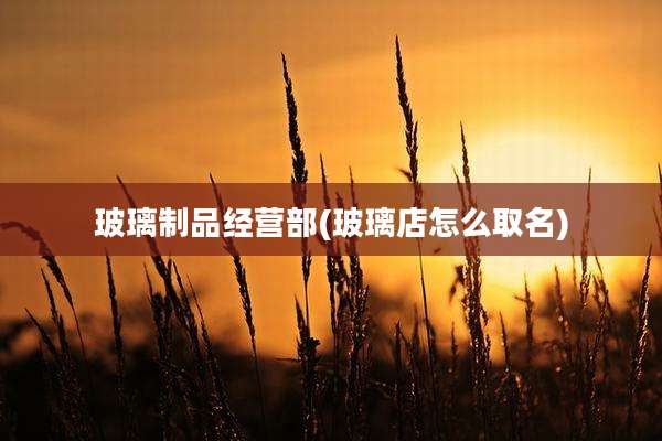 玻璃制品经营部(玻璃店怎么取名)