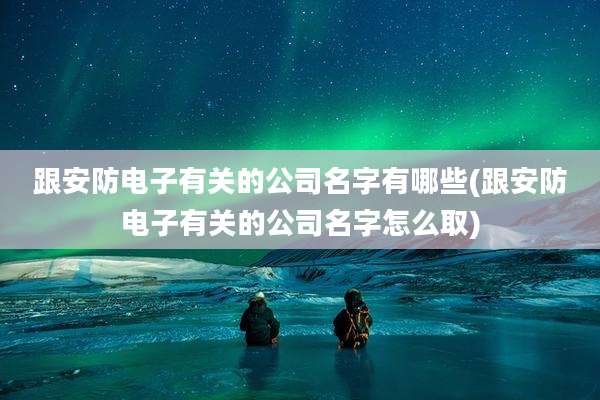 跟安防电子有关的公司名字有哪些(跟安防电子有关的公司名字怎么取)
