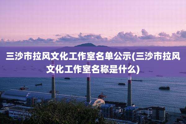 三沙市拉风文化工作室名单公示(三沙市拉风文化工作室名称是什么)