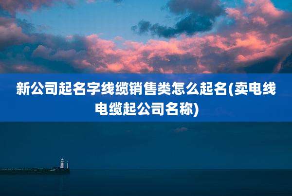 新公司起名字线缆销售类怎么起名(卖电线电缆起公司名称)