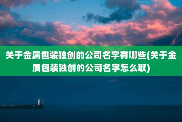 关于金属包装独创的公司名字有哪些(关于金属包装独创的公司名字怎么取)