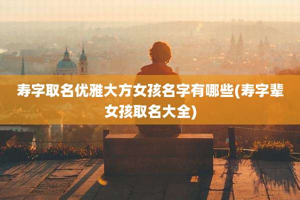 寿字取名优雅大方女孩名字有哪些(寿字辈女孩取名大全)