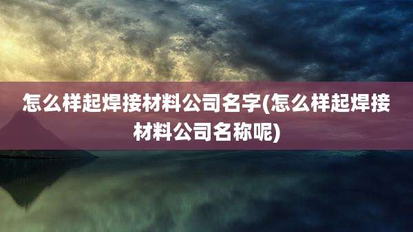 怎么样起焊接材料公司名字(怎么样起焊接材料公司名称呢)
