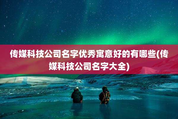 传媒科技公司名字优秀寓意好的有哪些(传媒科技公司名字大全)