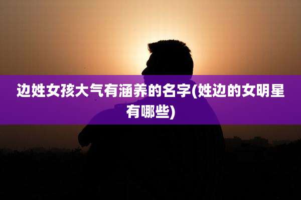 边姓女孩大气有涵养的名字(姓边的女明星有哪些)