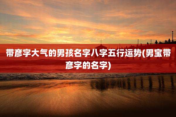 带彦字大气的男孩名字八字五行运势(男宝带彦字的名字)